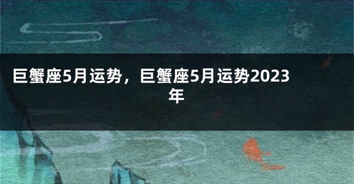 巨蟹座5月运势，巨蟹座5月运势2023年