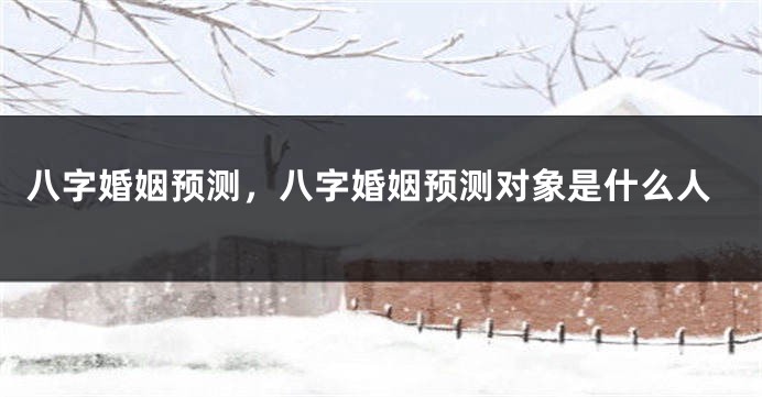 八字婚姻预测，八字婚姻预测对象是什么人
