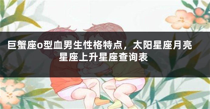 巨蟹座o型血男生性格特点，太阳星座月亮星座上升星座查询表