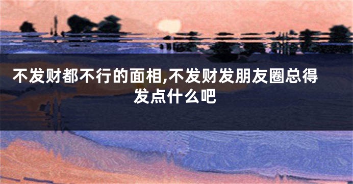 不发财都不行的面相,不发财发朋友圈总得发点什么吧