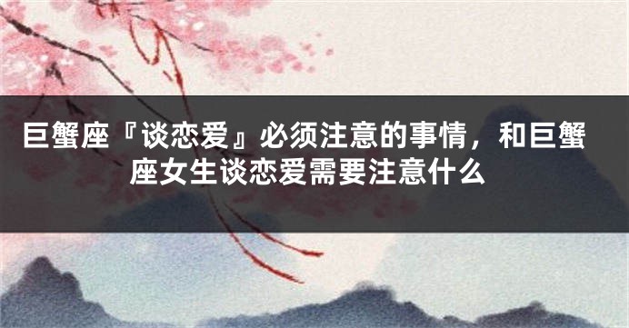 巨蟹座『谈恋爱』必须注意的事情，和巨蟹座女生谈恋爱需要注意什么