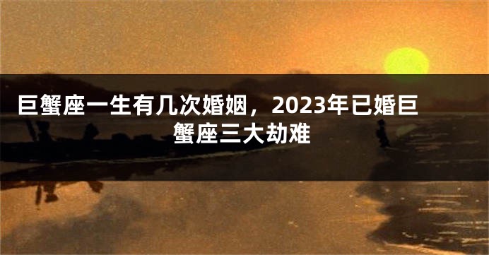 巨蟹座一生有几次婚姻，2023年已婚巨蟹座三大劫难