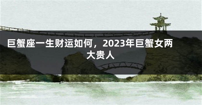 巨蟹座一生财运如何，2023年巨蟹女两大贵人