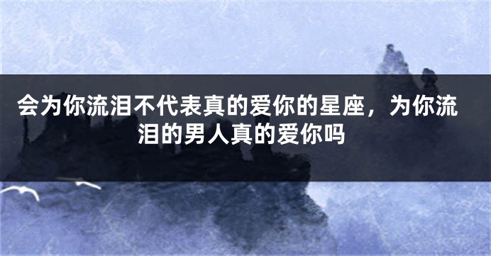 会为你流泪不代表真的爱你的星座，为你流泪的男人真的爱你吗