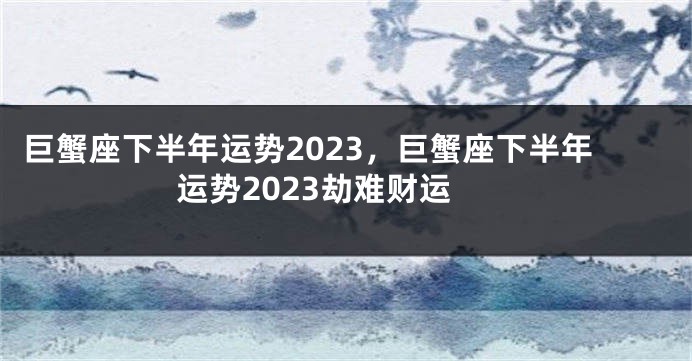 巨蟹座下半年运势2023，巨蟹座下半年运势2023劫难财运