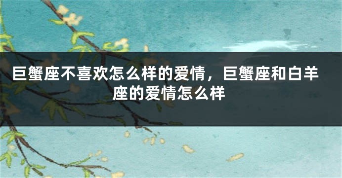巨蟹座不喜欢怎么样的爱情，巨蟹座和白羊座的爱情怎么样