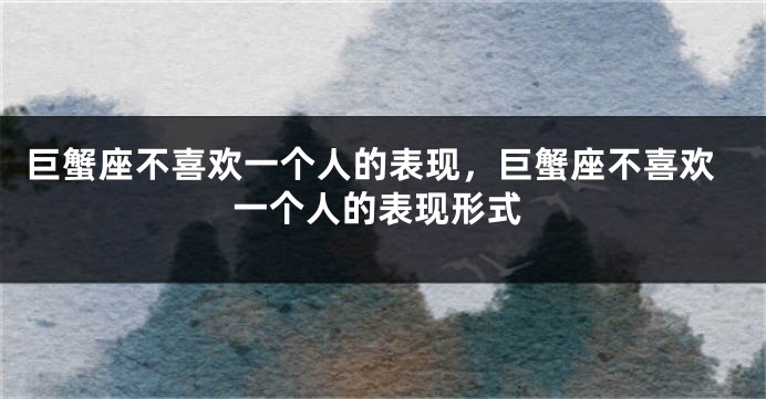 巨蟹座不喜欢一个人的表现，巨蟹座不喜欢一个人的表现形式