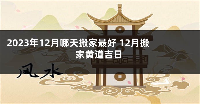 2023年12月哪天搬家最好 12月搬家黄道吉日