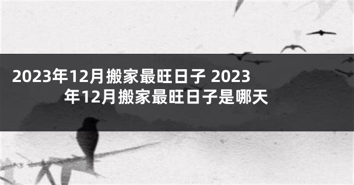 2023年12月搬家最旺日子 2023年12月搬家最旺日子是哪天