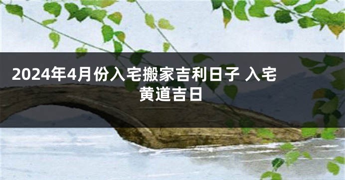 2024年4月份入宅搬家吉利日子 入宅黄道吉日