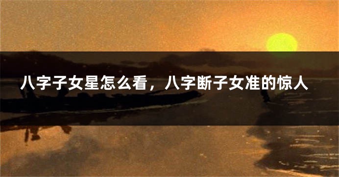 八字子女星怎么看，八字断子女准的惊人