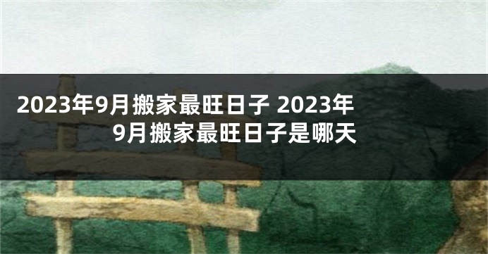 2023年9月搬家最旺日子 2023年9月搬家最旺日子是哪天