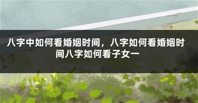 八字中如何看婚姻时间，八字如何看婚姻时间八字如何看子女一