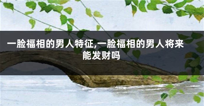 一脸福相的男人特征,一脸福相的男人将来能发财吗
