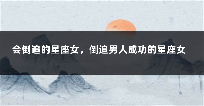 会倒追的星座女，倒追男人成功的星座女