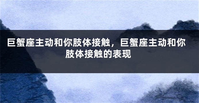 巨蟹座主动和你肢体接触，巨蟹座主动和你肢体接触的表现