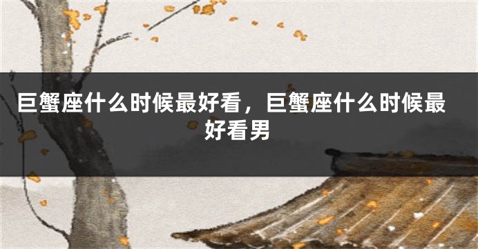 巨蟹座什么时候最好看，巨蟹座什么时候最好看男