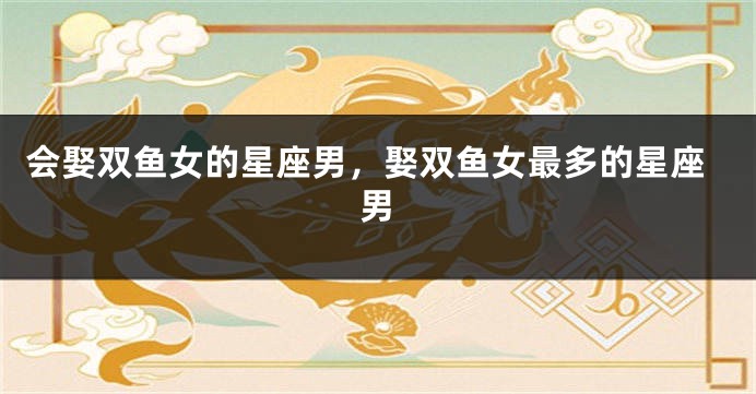 会娶双鱼女的星座男，娶双鱼女最多的星座男