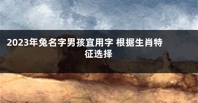 2023年兔名字男孩宜用字 根据生肖特征选择