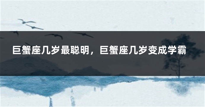 巨蟹座几岁最聪明，巨蟹座几岁变成学霸