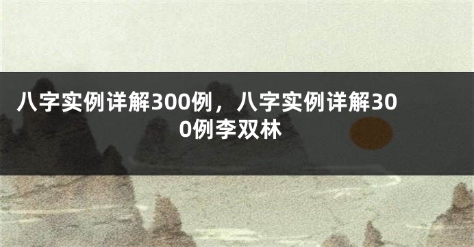 八字实例详解300例，八字实例详解300例李双林