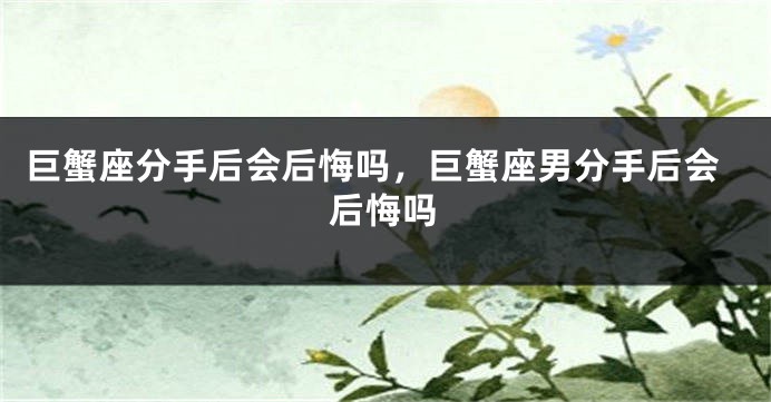 巨蟹座分手后会后悔吗，巨蟹座男分手后会后悔吗