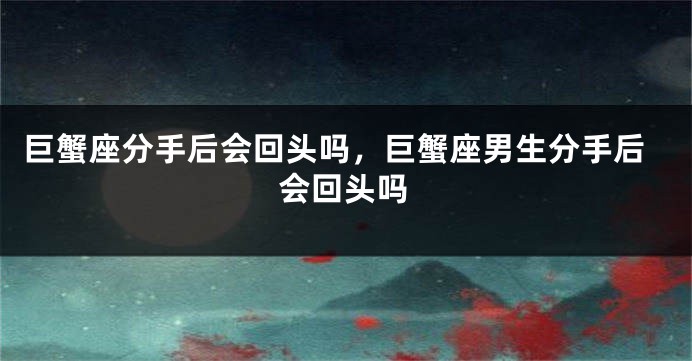 巨蟹座分手后会回头吗，巨蟹座男生分手后会回头吗