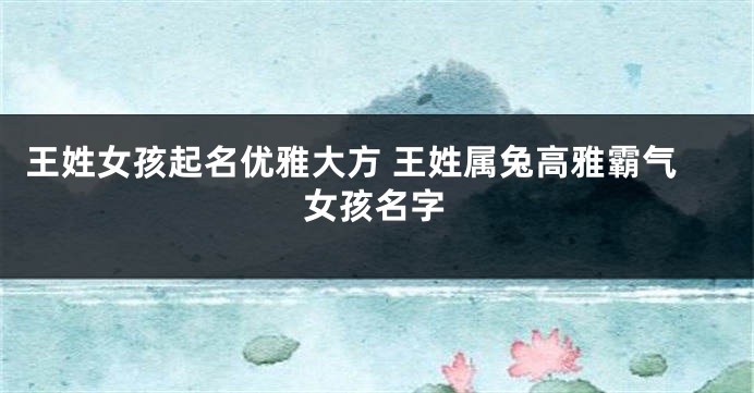 王姓女孩起名优雅大方 王姓属兔高雅霸气女孩名字