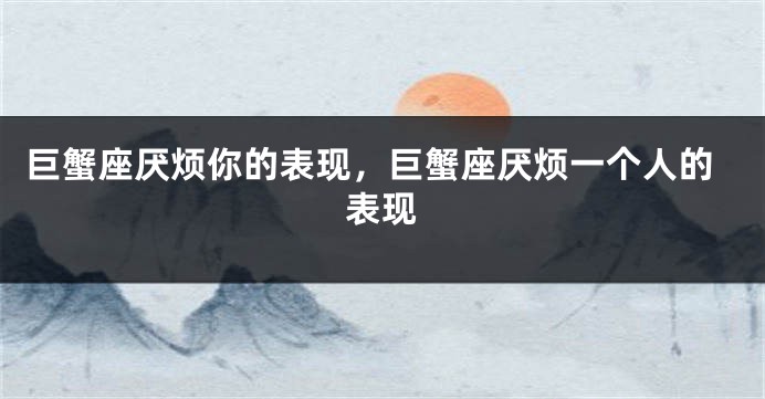 巨蟹座厌烦你的表现，巨蟹座厌烦一个人的表现