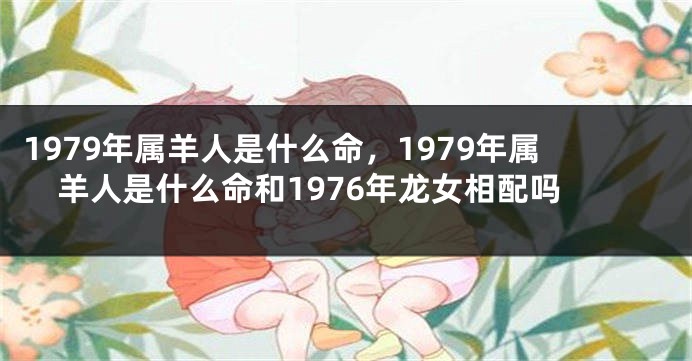 1979年属羊人是什么命，1979年属羊人是什么命和1976年龙女相配吗