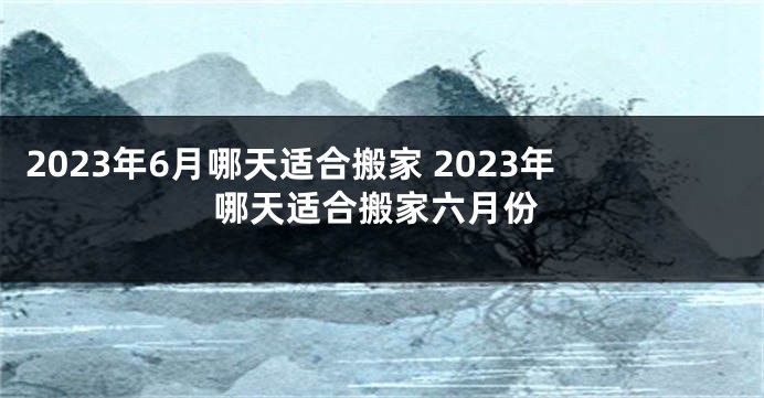 2023年6月哪天适合搬家 2023年哪天适合搬家六月份