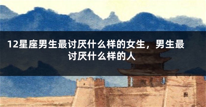 12星座男生最讨厌什么样的女生，男生最讨厌什么样的人