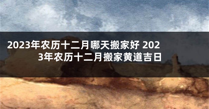 2023年农历十二月哪天搬家好 2023年农历十二月搬家黄道吉日