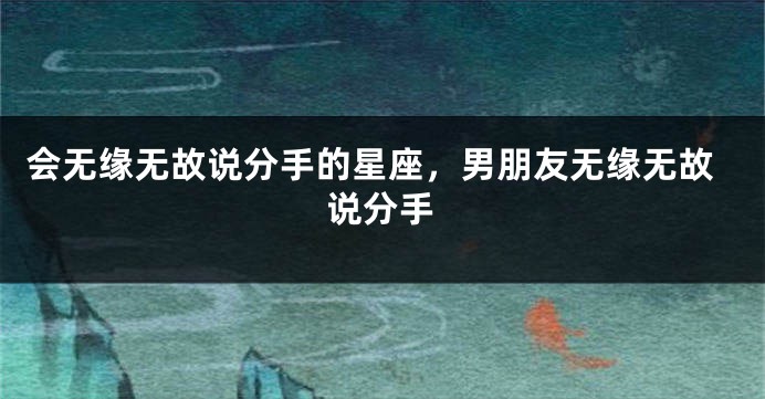 会无缘无故说分手的星座，男朋友无缘无故说分手