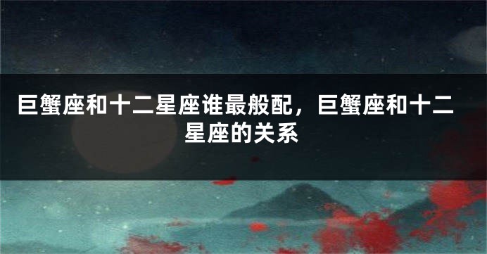 巨蟹座和十二星座谁最般配，巨蟹座和十二星座的关系