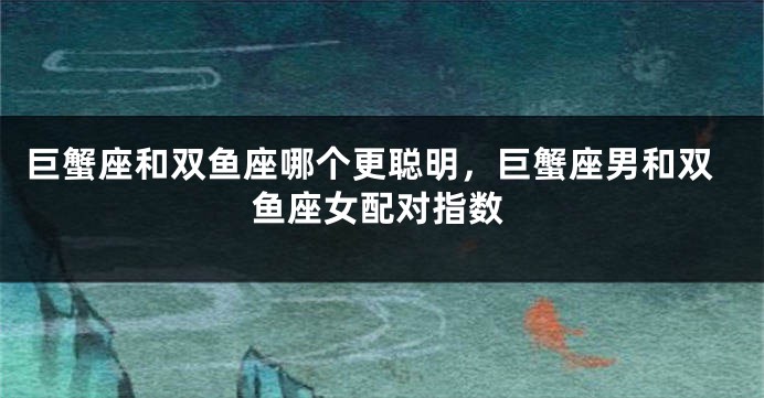 巨蟹座和双鱼座哪个更聪明，巨蟹座男和双鱼座女配对指数