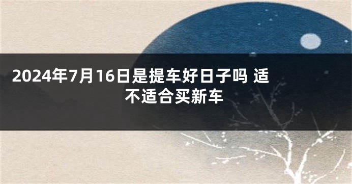 2024年7月16日是提车好日子吗 适不适合买新车