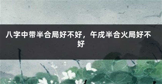 八字中带半合局好不好，午戌半合火局好不好