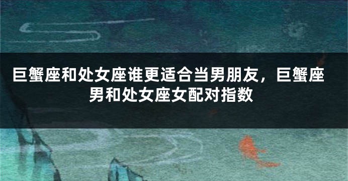 巨蟹座和处女座谁更适合当男朋友，巨蟹座男和处女座女配对指数