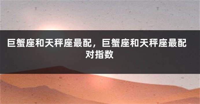 巨蟹座和天秤座最配，巨蟹座和天秤座最配对指数