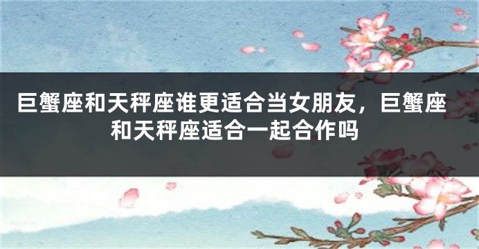 巨蟹座和天秤座谁更适合当女朋友，巨蟹座和天秤座适合一起合作吗