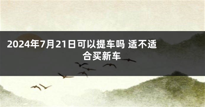 2024年7月21日可以提车吗 适不适合买新车