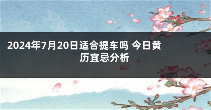 2024年7月20日适合提车吗 今日黄历宜忌分析