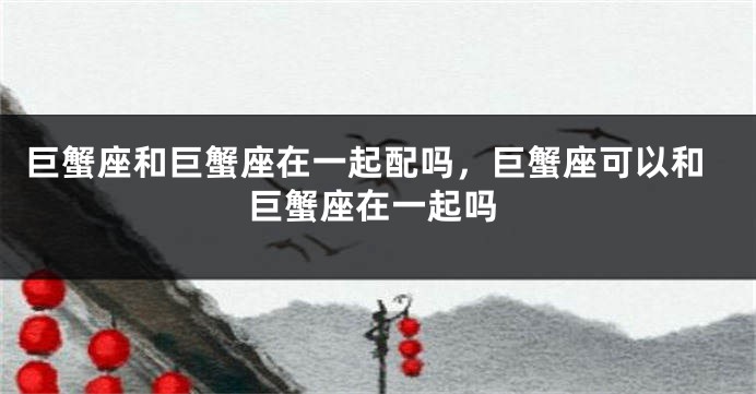巨蟹座和巨蟹座在一起配吗，巨蟹座可以和巨蟹座在一起吗
