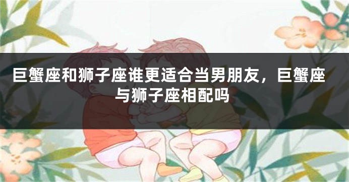 巨蟹座和狮子座谁更适合当男朋友，巨蟹座与狮子座相配吗