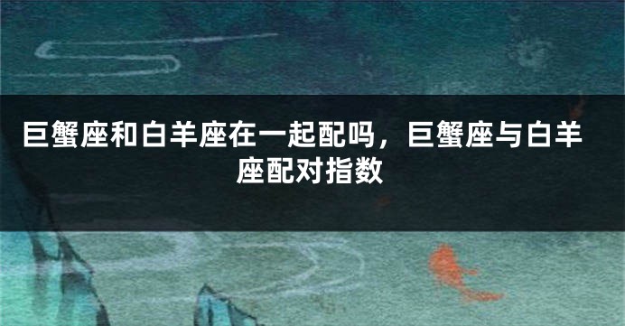 巨蟹座和白羊座在一起配吗，巨蟹座与白羊座配对指数