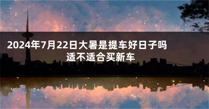 2024年7月22日大暑是提车好日子吗 适不适合买新车