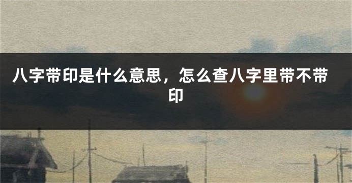 八字带印是什么意思，怎么查八字里带不带印