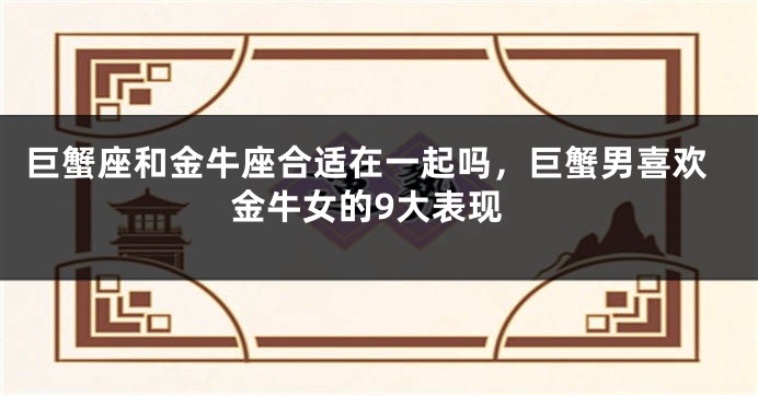 巨蟹座和金牛座合适在一起吗，巨蟹男喜欢金牛女的9大表现