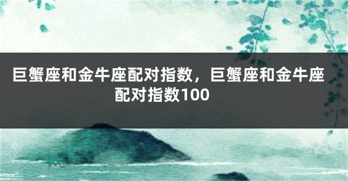 巨蟹座和金牛座配对指数，巨蟹座和金牛座配对指数100